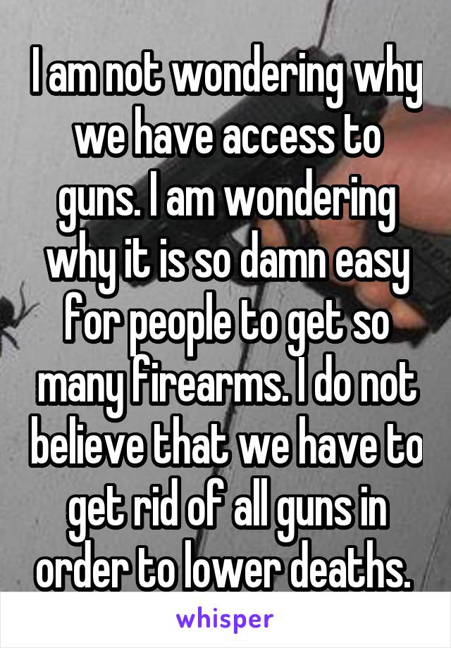 I am not wondering why we have access to guns. I am wondering why it is so damn easy for people to get so many firearms. I do not believe that we have to get rid of all guns in order to lower deaths. 