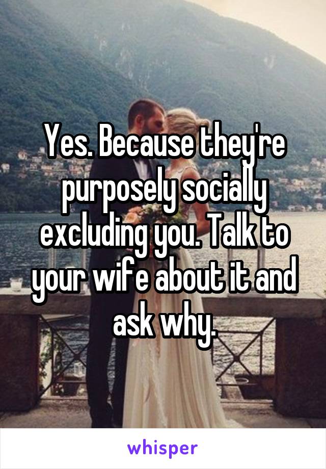 Yes. Because they're purposely socially excluding you. Talk to your wife about it and ask why.