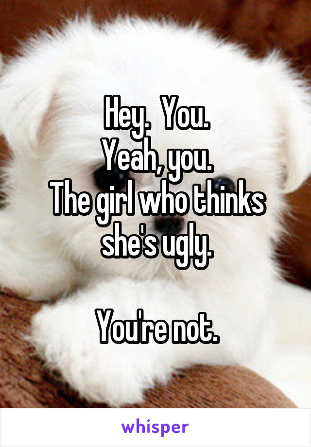 Hey.  You.
Yeah, you.
The girl who thinks she's ugly.

You're not.