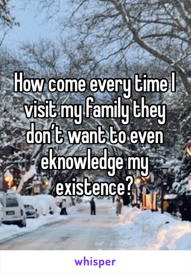 How come every time I visit my family they don’t want to even eknowledge my existence?