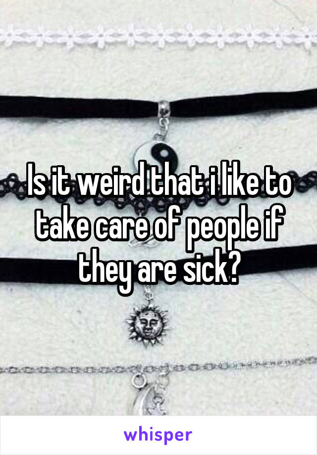Is it weird that i like to take care of people if they are sick?