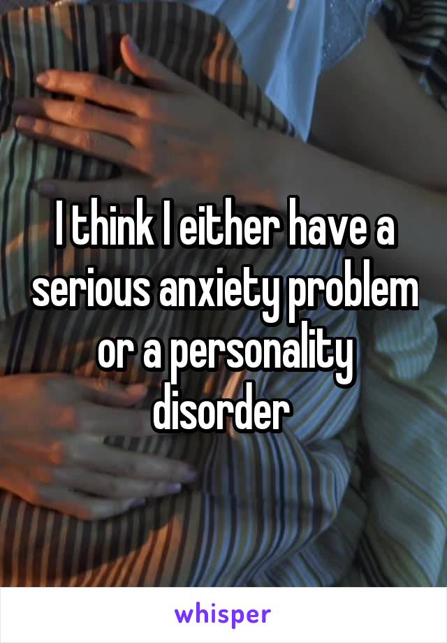 I think I either have a serious anxiety problem or a personality disorder 