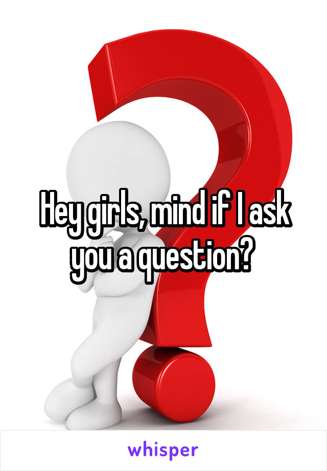 Hey girls, mind if I ask you a question? 