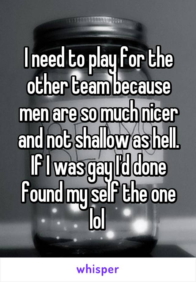 I need to play for the other team because men are so much nicer and not shallow as hell. If I was gay I'd done found my self the one lol 
