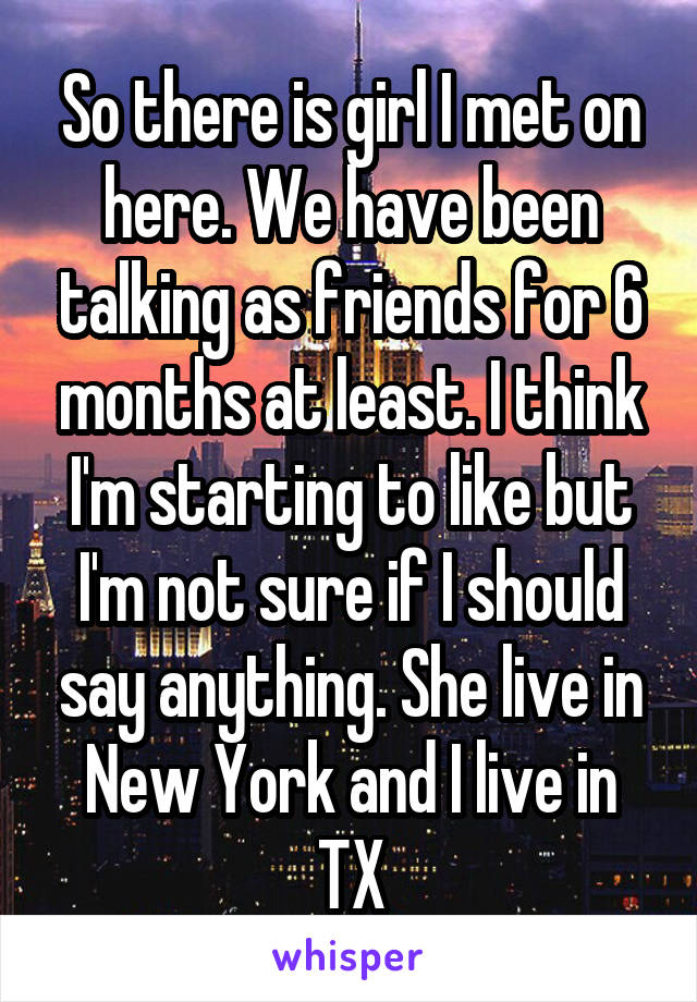 So there is girl I met on here. We have been talking as friends for 6 months at least. I think I'm starting to like but I'm not sure if I should say anything. She live in New York and I live in TX