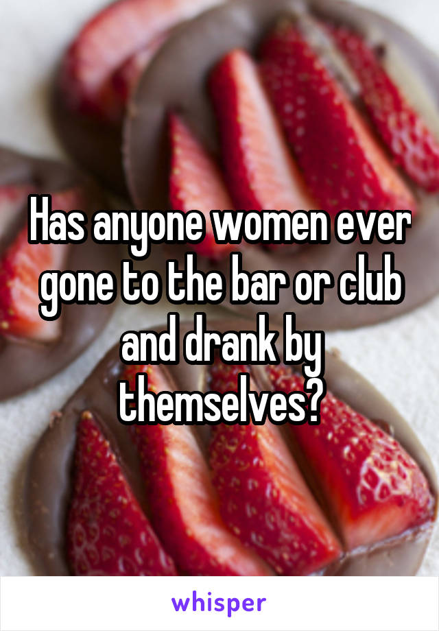 Has anyone women ever gone to the bar or club and drank by themselves?