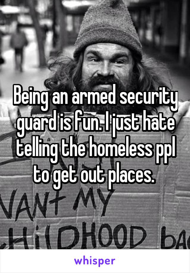 Being an armed security guard is fun. I just hate telling the homeless ppl to get out places. 