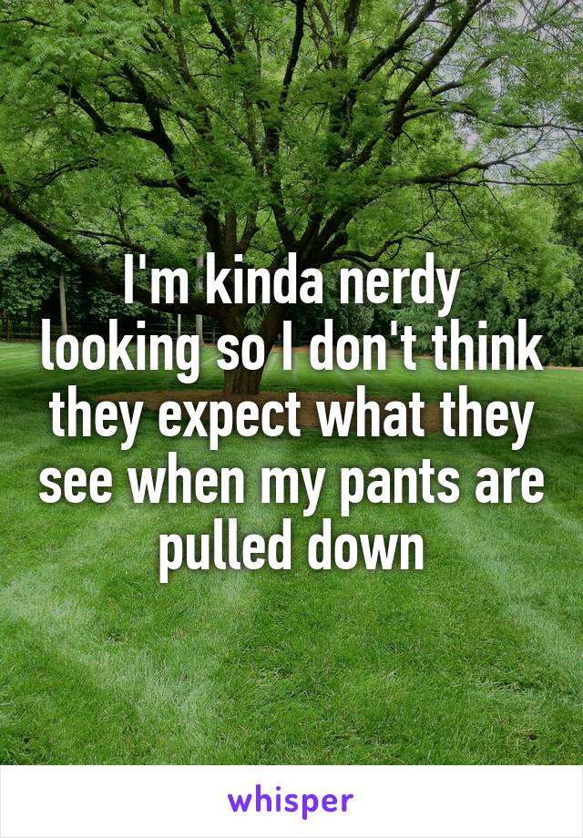 I'm kinda nerdy looking so I don't think they expect what they see when my pants are pulled down