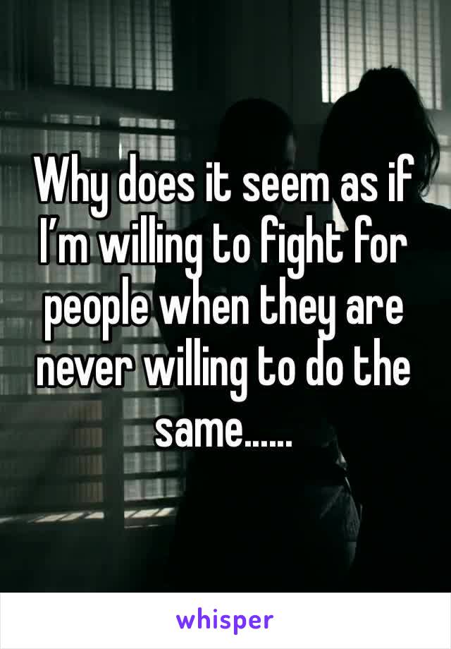 Why does it seem as if I’m willing to fight for people when they are never willing to do the same......