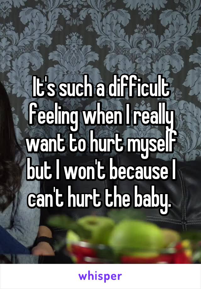 It's such a difficult feeling when I really want to hurt myself but I won't because I can't hurt the baby. 