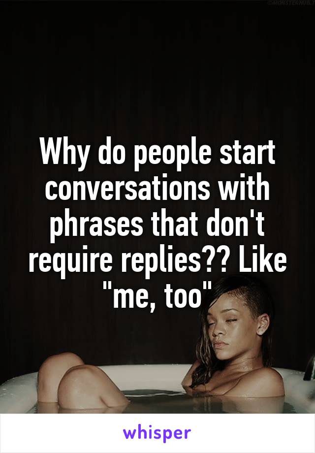 Why do people start conversations with phrases that don't require replies?? Like "me, too"