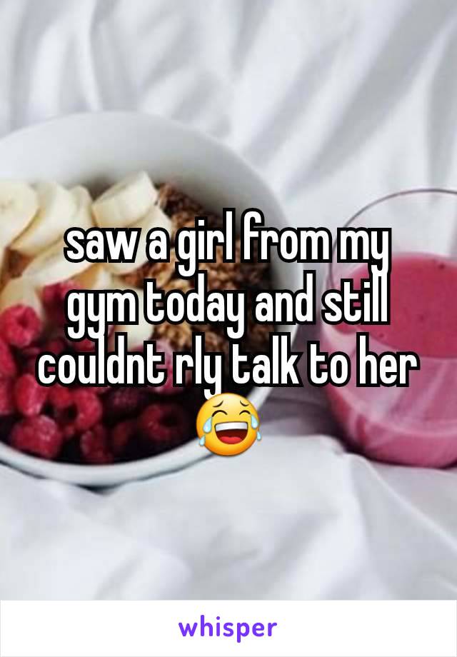 saw a girl from my gym today and still couldnt rly talk to her 😂