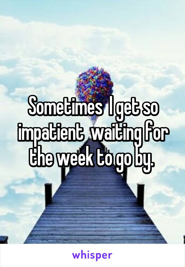 Sometimes  I get so impatient  waiting for the week to go by. 