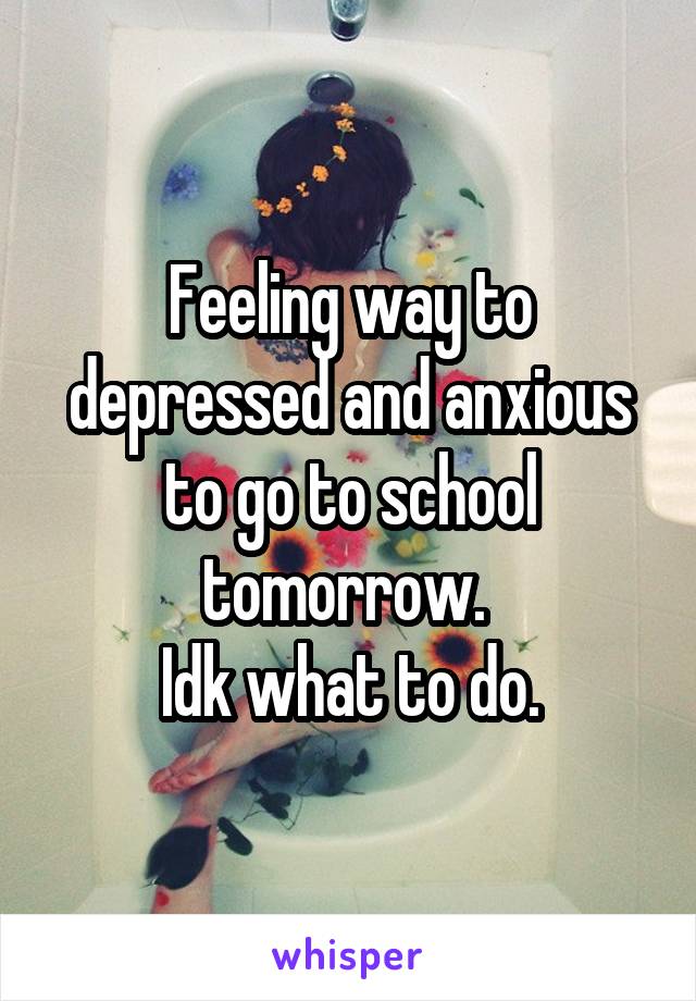 Feeling way to depressed and anxious to go to school tomorrow. 
Idk what to do.