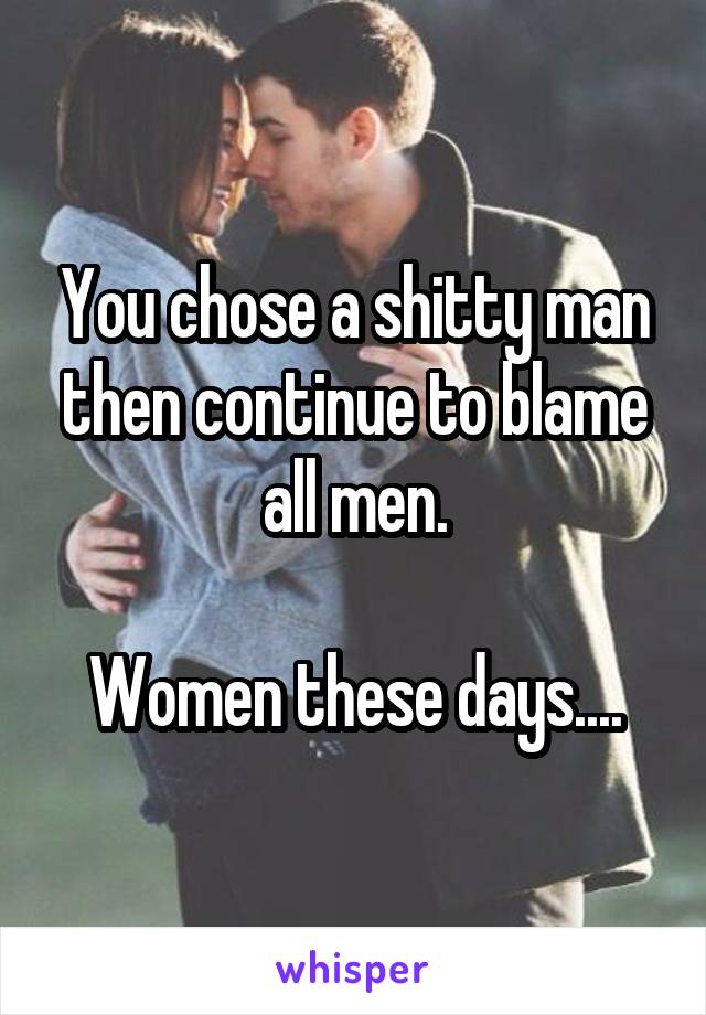 You chose a shitty man then continue to blame all men.

Women these days....