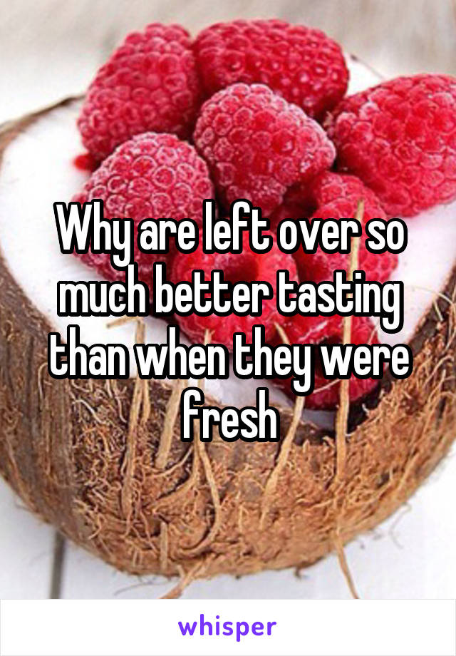 Why are left over so much better tasting than when they were fresh