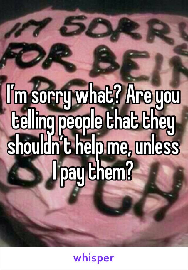 I’m sorry what? Are you telling people that they shouldn’t help me, unless I pay them? 