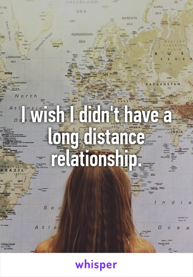 I wish I didn't have a long distance relationship.