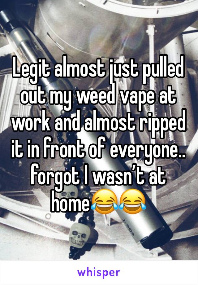 Legit almost just pulled out my weed vape at work and almost ripped it in front of everyone.. forgot I wasn’t at home😂😂