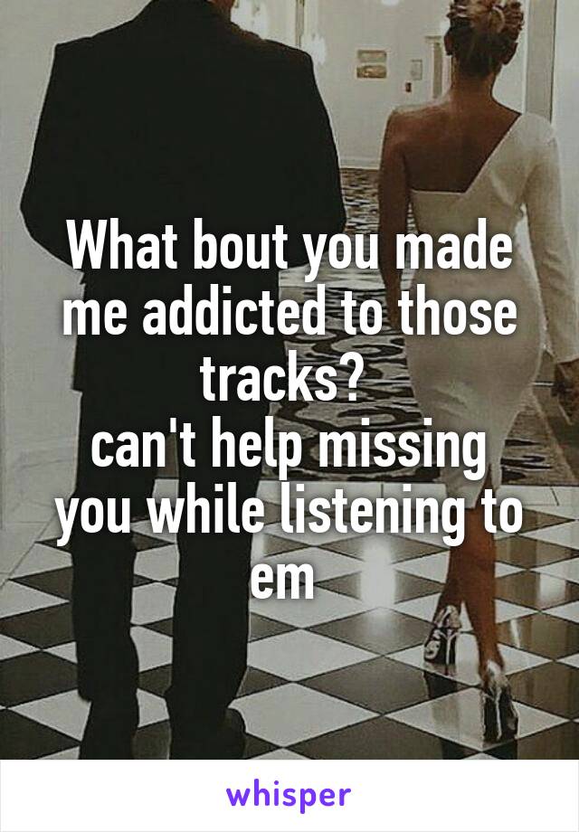 What bout you made me addicted to those tracks? 
can't help missing you while listening to em 
