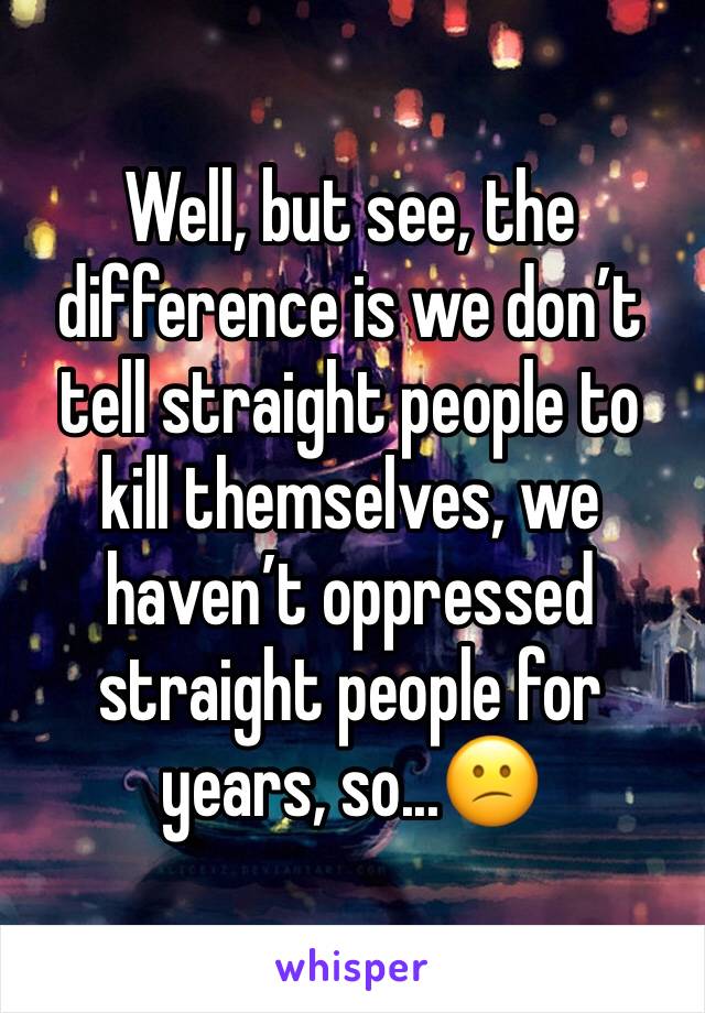 Well, but see, the difference is we don’t tell straight people to kill themselves, we haven’t oppressed straight people for years, so...😕