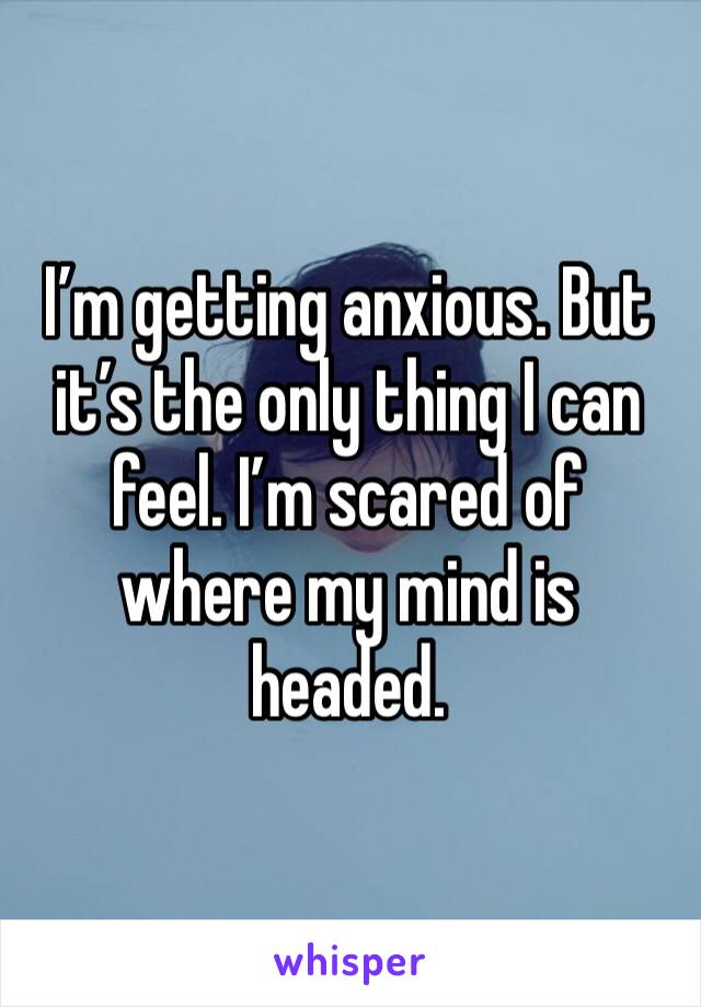 I’m getting anxious. But it’s the only thing I can feel. I’m scared of where my mind is headed. 