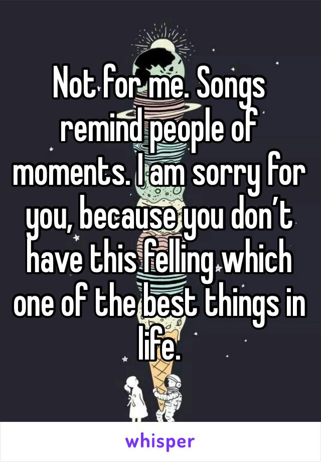 Not for me. Songs remind people of moments. I am sorry for you, because you don’t have this felling which one of the best things in life. 