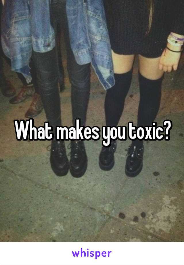 What makes you toxic?