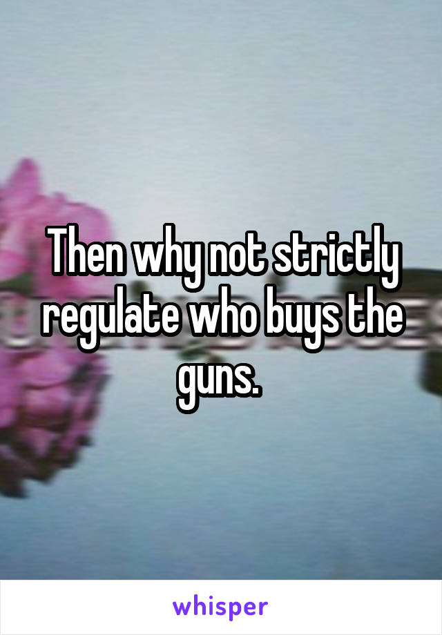 Then why not strictly regulate who buys the guns. 