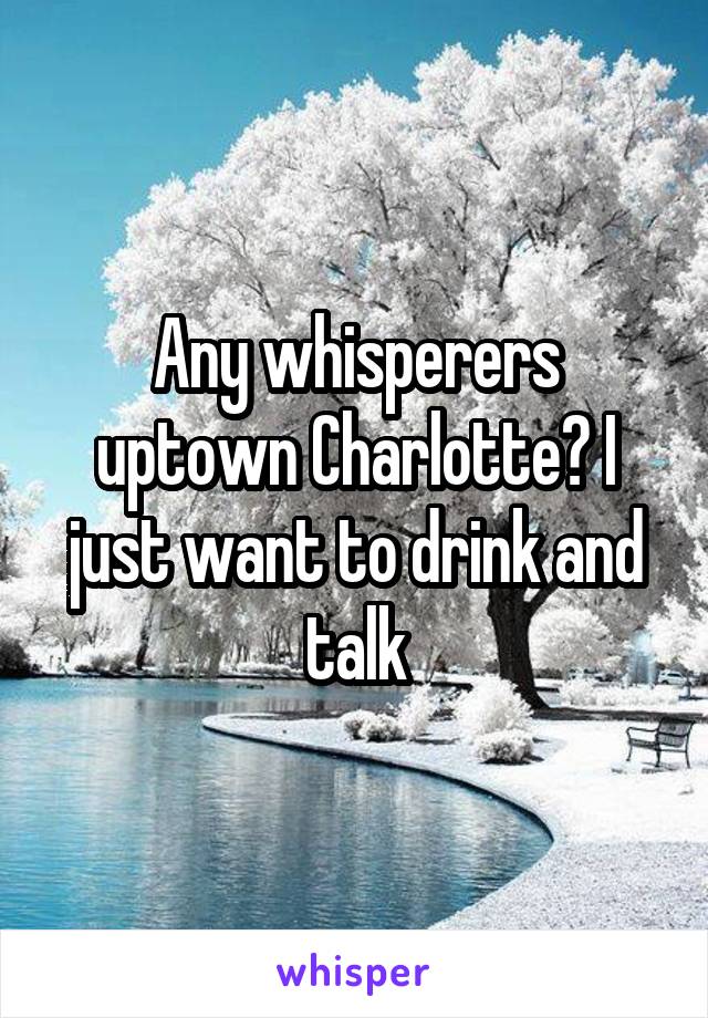 Any whisperers uptown Charlotte? I just want to drink and talk