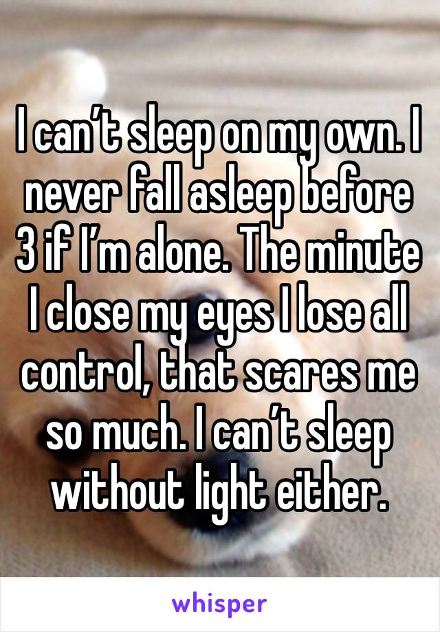 I can’t sleep on my own. I never fall asleep before 3 if I’m alone. The minute I close my eyes I lose all control, that scares me so much. I can’t sleep without light either. 