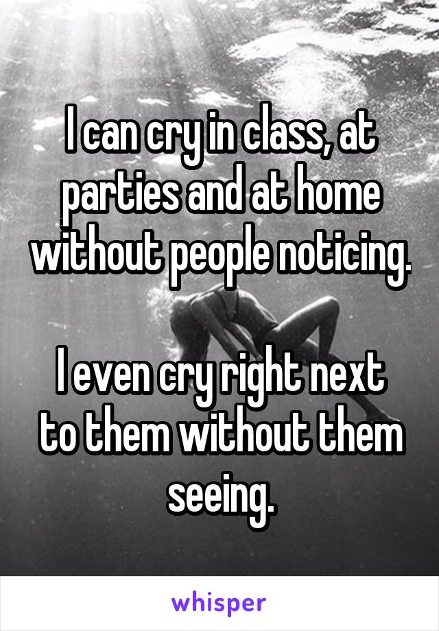 I can cry in class, at parties and at home without people noticing.

I even cry right next to them without them seeing.