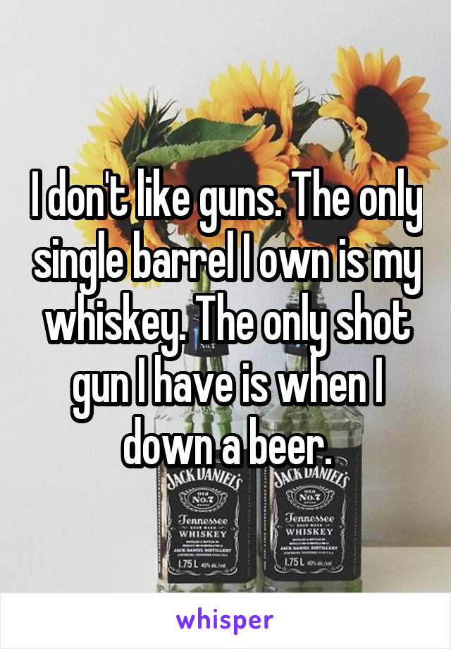 I don't like guns. The only single barrel I own is my whiskey. The only shot gun I have is when I down a beer.
