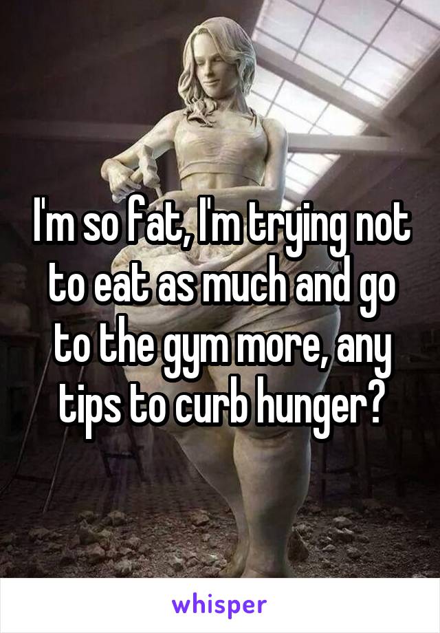 I'm so fat, I'm trying not to eat as much and go to the gym more, any tips to curb hunger?