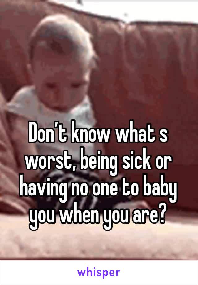 Don’t know what s worst, being sick or having no one to baby you when you are?