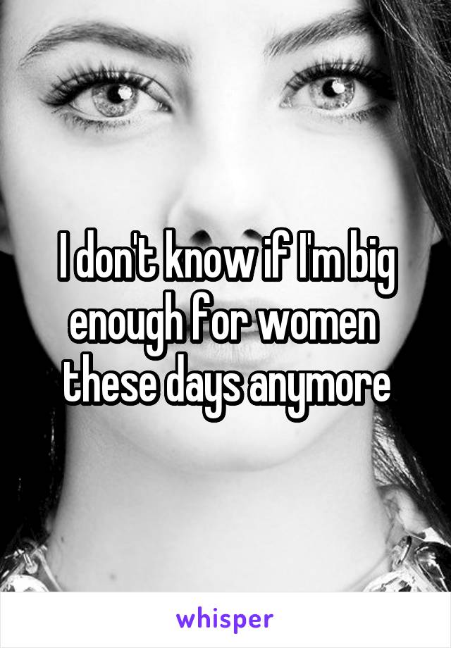 I don't know if I'm big enough for women  these days anymore