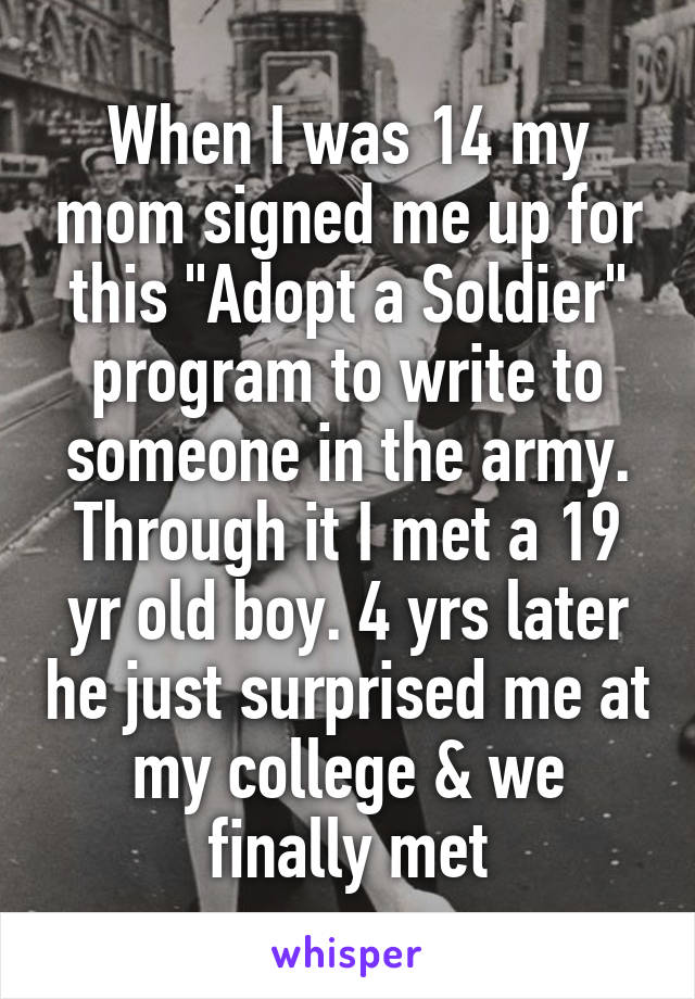 When I was 14 my mom signed me up for this "Adopt a Soldier" program to write to someone in the army. Through it I met a 19 yr old boy. 4 yrs later he just surprised me at my college & we finally met