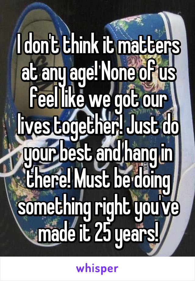 I don't think it matters at any age! None of us feel like we got our lives together! Just do your best and hang in there! Must be doing something right you've made it 25 years!