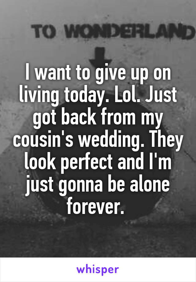I want to give up on living today. Lol. Just got back from my cousin's wedding. They look perfect and I'm just gonna be alone forever. 