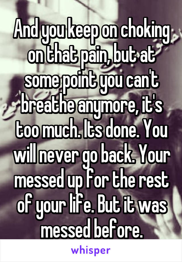 And you keep on choking on that pain, but at some point you can't breathe anymore, it's too much. Its done. You will never go back. Your messed up for the rest of your life. But it was messed before.