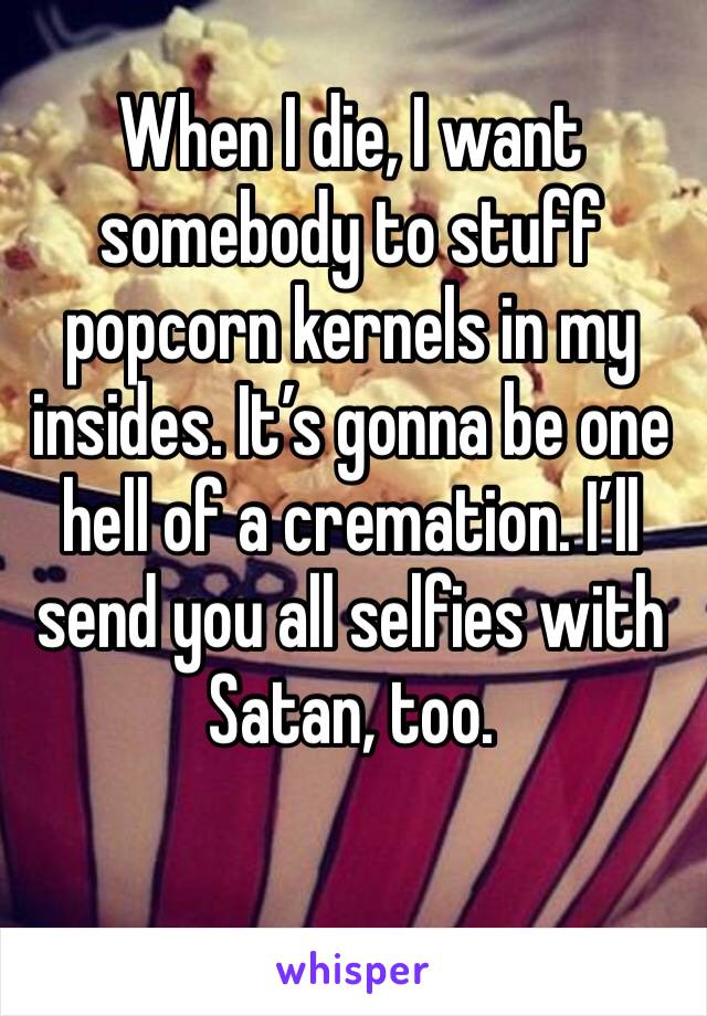 When I die, I want somebody to stuff popcorn kernels in my insides. It’s gonna be one hell of a cremation. I’ll send you all selfies with Satan, too. 
