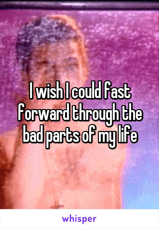 I wish I could fast forward through the bad parts of my life