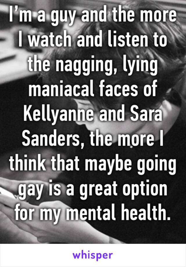I’m a guy and the more I watch and listen to the nagging, lying maniacal faces of Kellyanne and Sara Sanders, the more I think that maybe going gay is a great option for my mental health.
