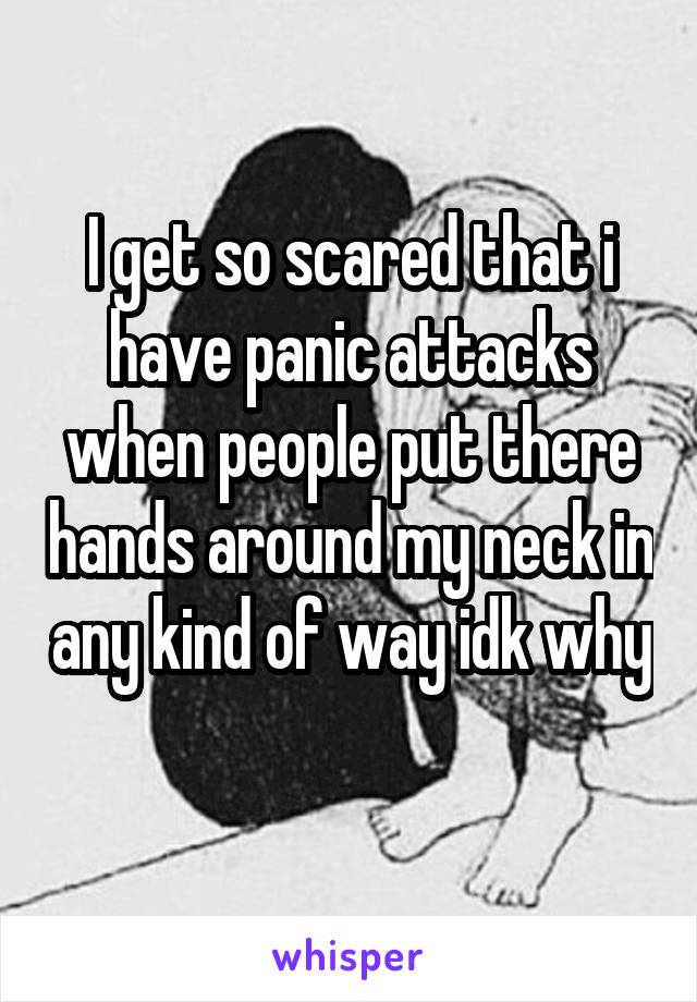 I get so scared that i have panic attacks when people put there hands around my neck in any kind of way idk why 