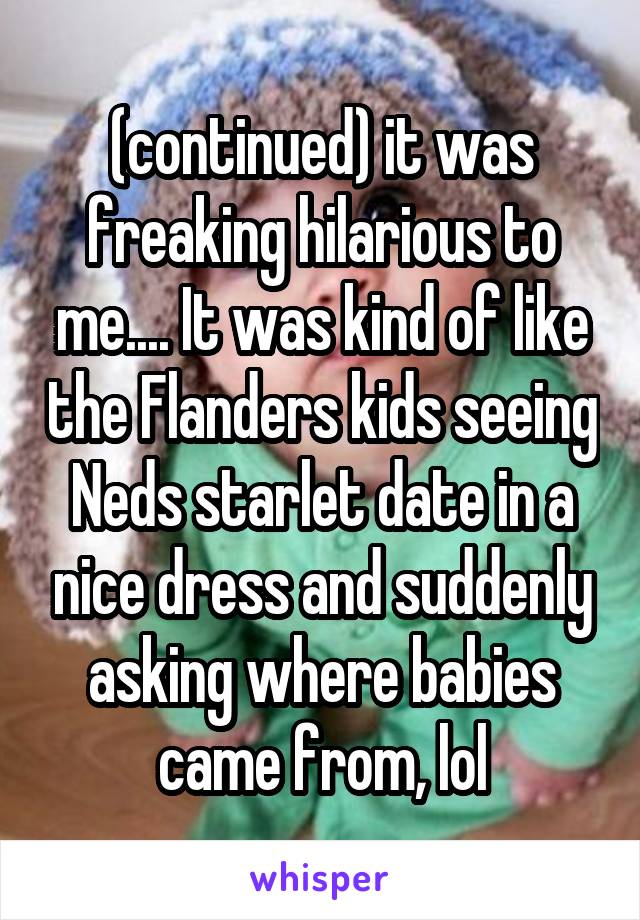 (continued) it was freaking hilarious to me.... It was kind of like the Flanders kids seeing Neds starlet date in a nice dress and suddenly asking where babies came from, lol