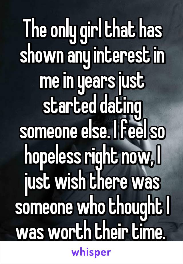 The only girl that has shown any interest in me in years just started dating someone else. I feel so hopeless right now, I just wish there was someone who thought I was worth their time. 