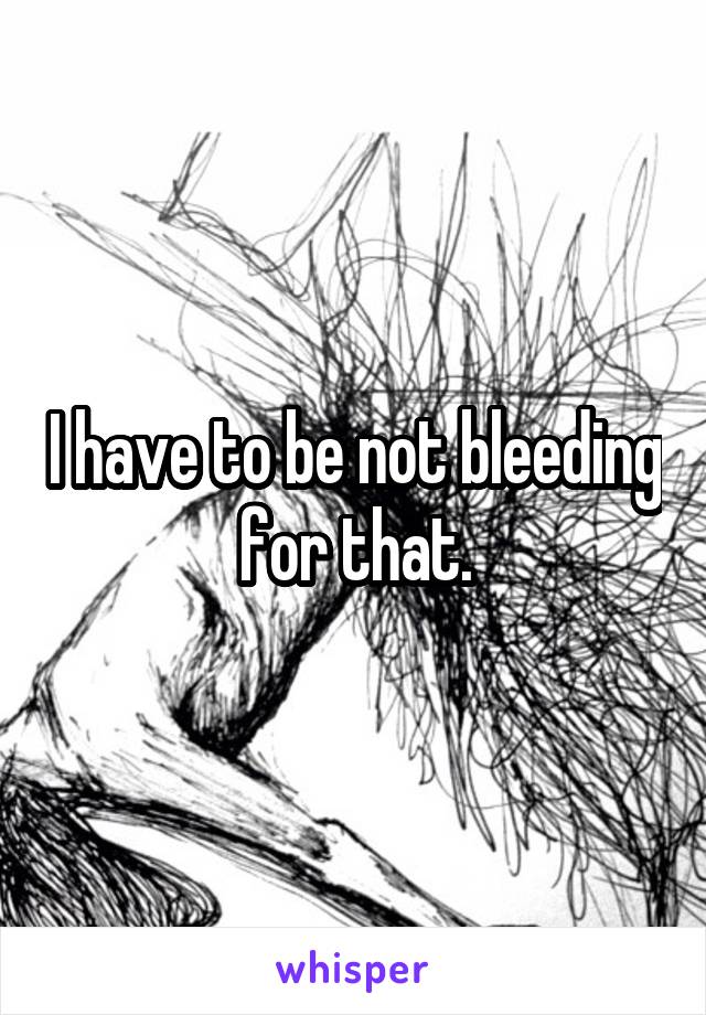 I have to be not bleeding for that.