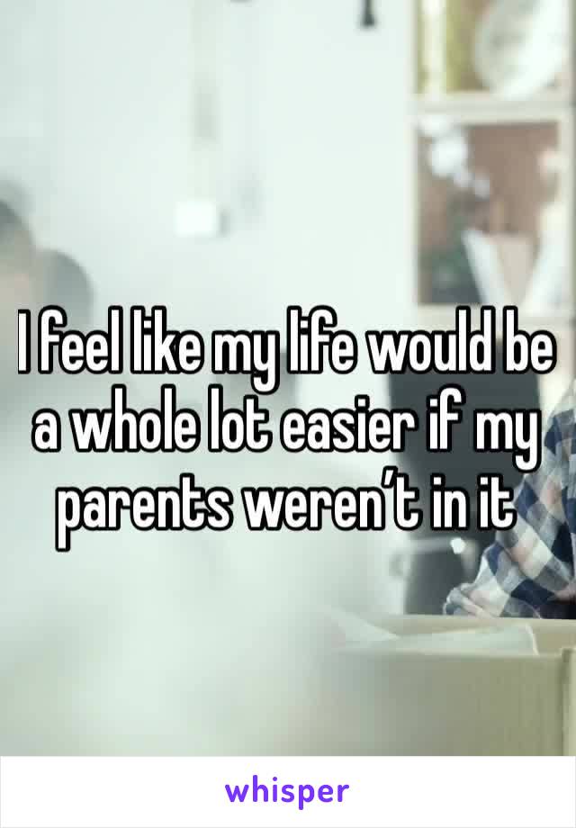 I feel like my life would be a whole lot easier if my parents weren’t in it 