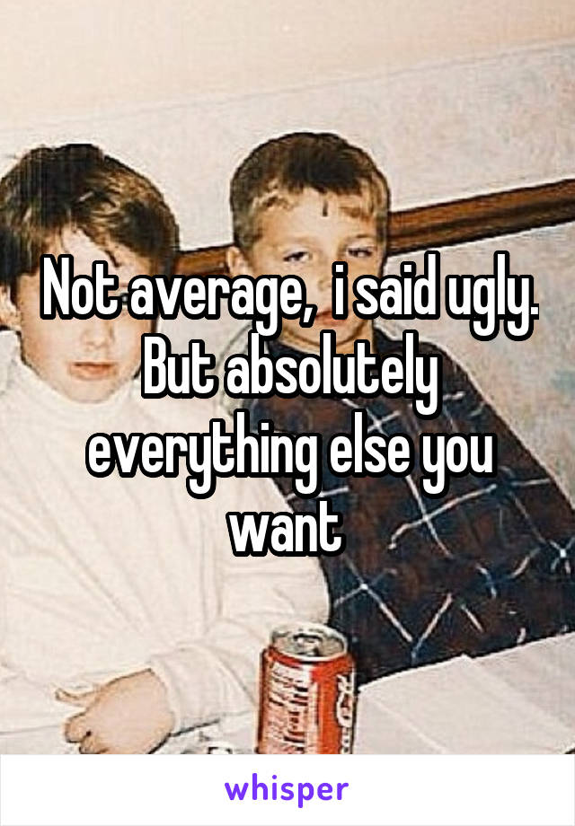 Not average,  i said ugly. But absolutely everything else you want 