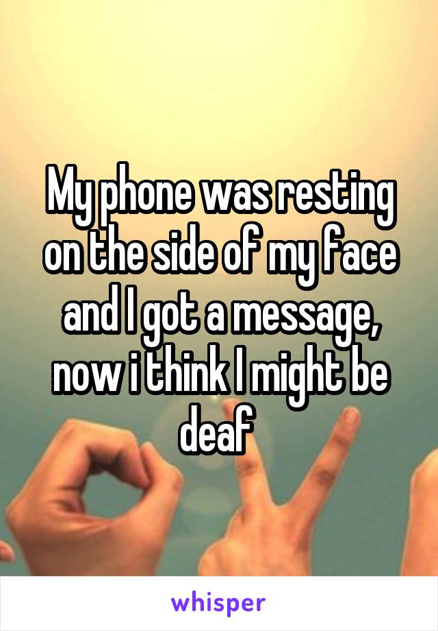 My phone was resting on the side of my face and I got a message, now i think I might be deaf 